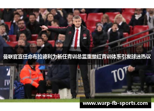 曼联官宣任命布拉德利为新任青训总监重塑红青训体系引发球迷热议