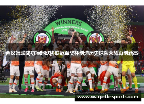 西汉姆联成功捧起欧协联冠军奖杯创造历史球队荣耀再创新高